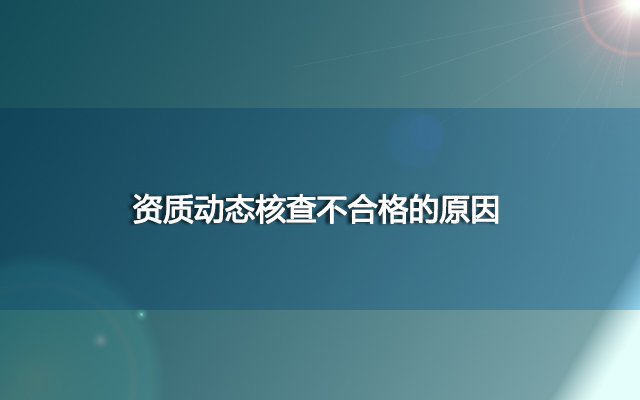 资质动态核查不合格的原因？为什么不合格？