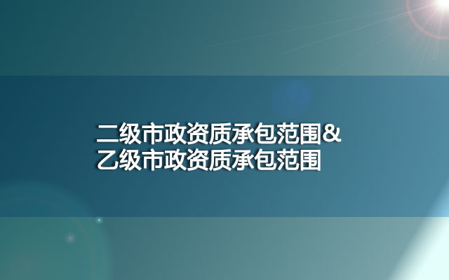 二级市政资质承包范围是什么？乙级市政资质呢？