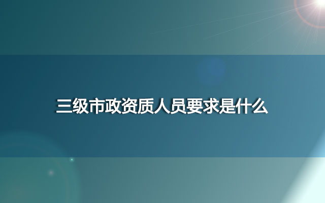 三级市政资质人员要求是什么？资质改革后有什么变化吗？