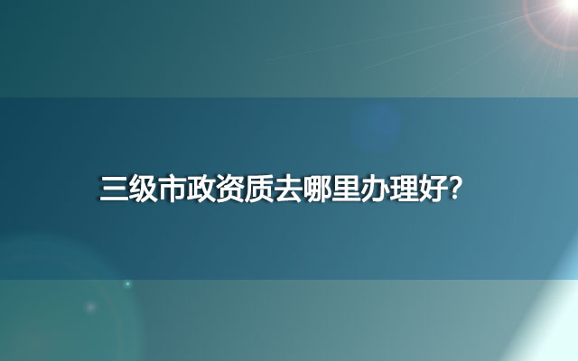 在北京地区，三级市政资质去哪里办理好？