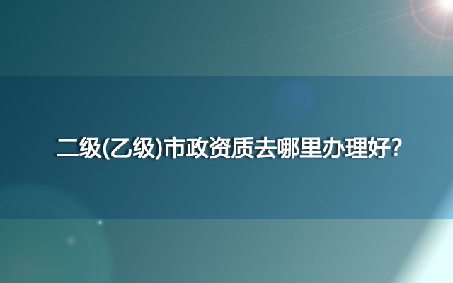 二级(乙级)市政资质去哪里办理好？