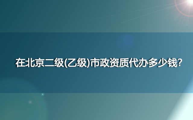 在北京二级(乙级)市政资质代办多少钱？