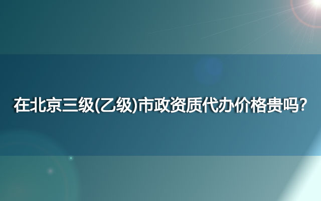 在北京三级(乙级)市政资质代办价格贵吗？