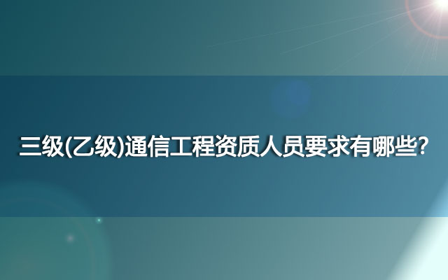 三级(乙级)通信工程资质人员要求有哪些？