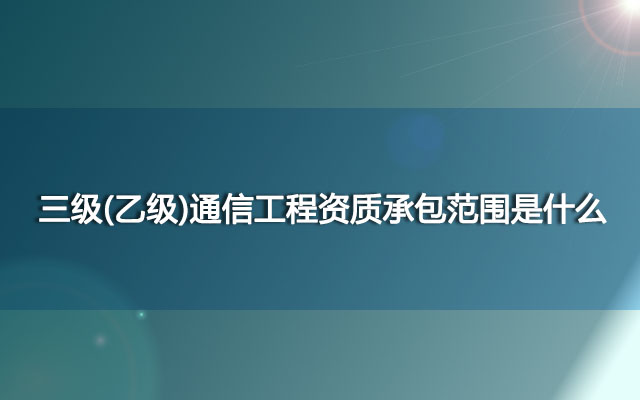 三级(乙级)通信工程资质承包范围是什么？