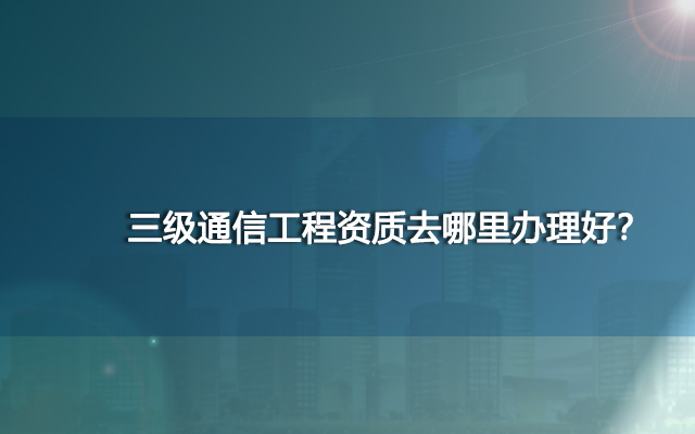 三级通信工程资质去哪里办理好？