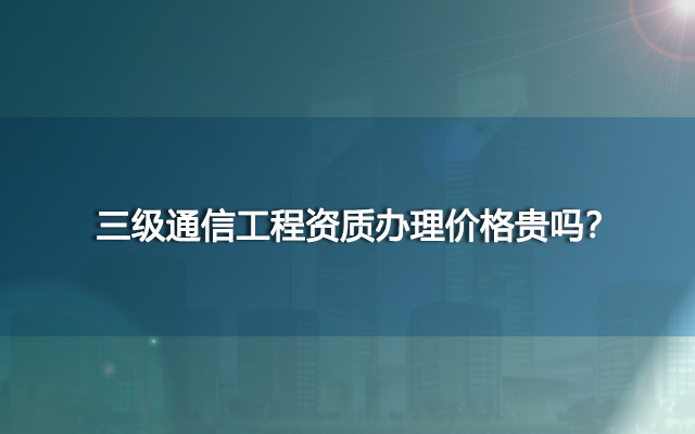 三级通信工程资质办理价格贵吗？