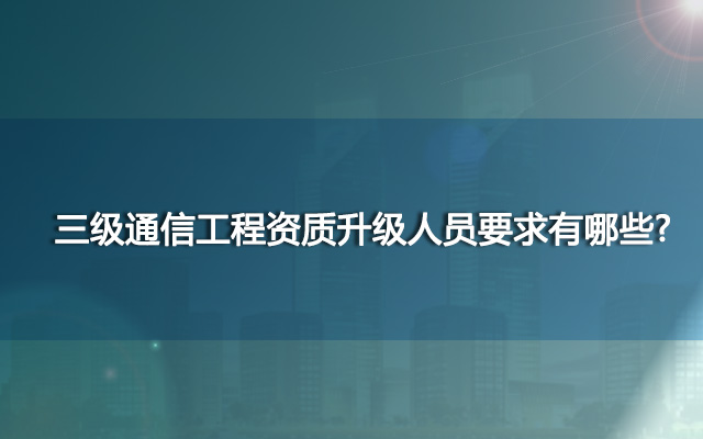 三级通信工程资质升级人员要求有哪些？