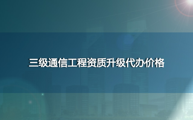 三级通信工程资质升级代办价格,三升二代办费用