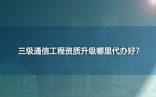 三级通信工程资质升级哪里代办好？