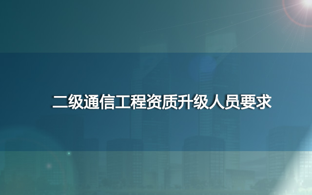 二级通信工程资质升级人员要求？哪里代办好？