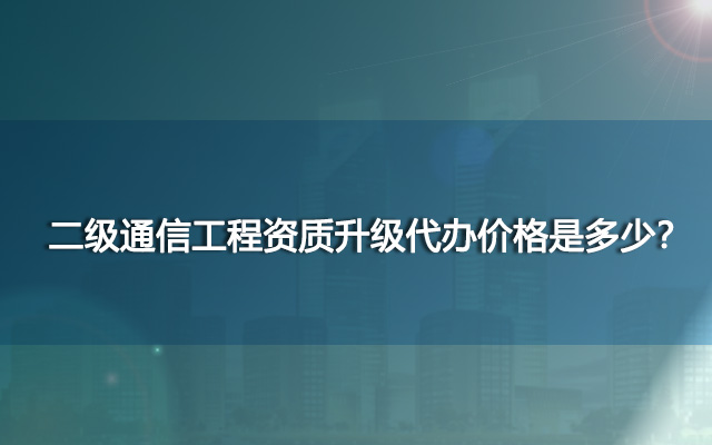 二级通信工程资质升级代办价格是多少？哪里代办性价比高？