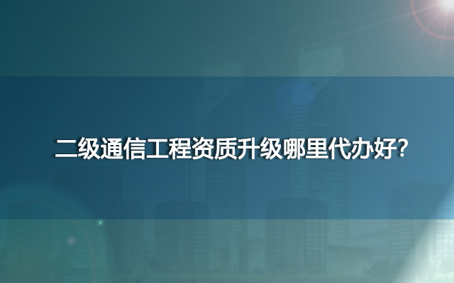 二级通信工程资质升级哪里代办好？