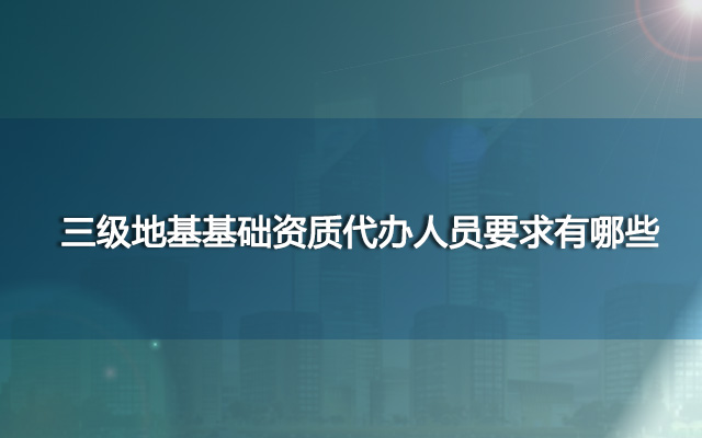三级地基基础资质代办人员要求有哪些