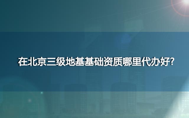 在北京三级地基基础资质哪里代办好?