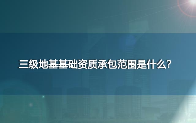 三级地基基础资质承包范围是什么？