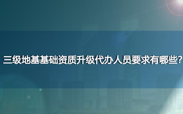 三级地基基础资质升级代办人员要求有哪些？