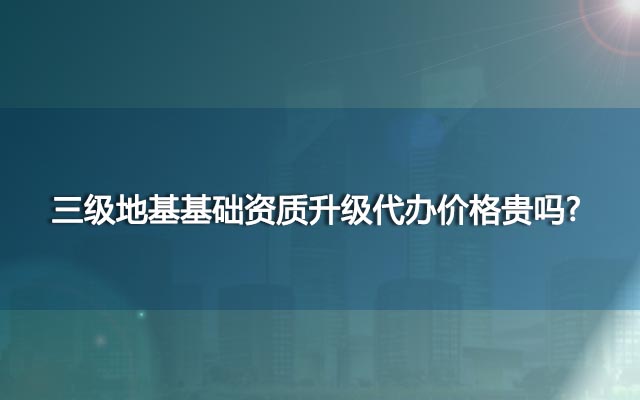 三级地基基础资质升级代办价格贵吗？