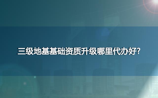三级地基基础资质升级哪里代办好？更可靠，更快速