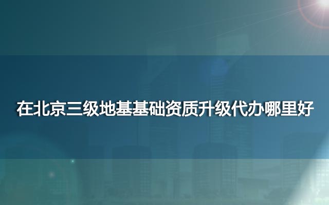 在北京三级地基基础资质升级代办哪里好？