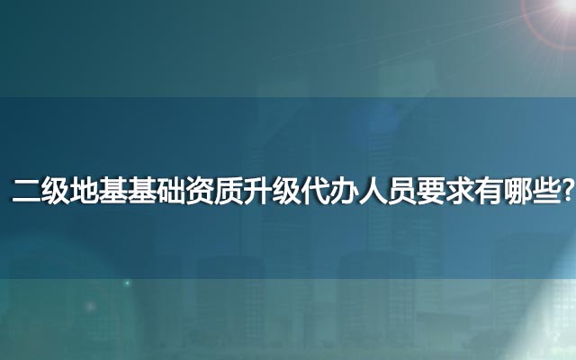 二级地基基础资质升级代办人员要求有哪些？