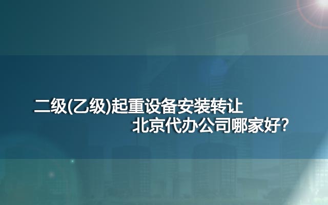 二级(乙级)起重设备安装转让北京代办公司哪家好？