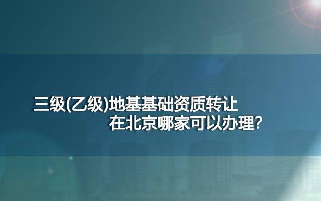 三级(乙级)地基基础资质转让在北京哪家可以办理？
