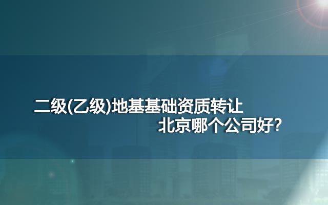 二级(乙级)地基基础资质转让北京哪个公司好？