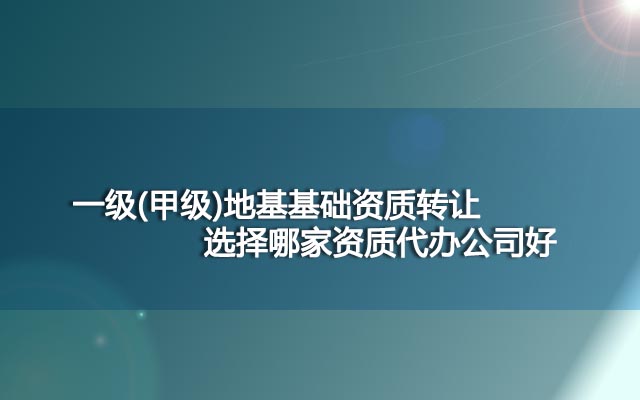 一级(甲级)地基基础资质转让选择哪家资质代办公司好