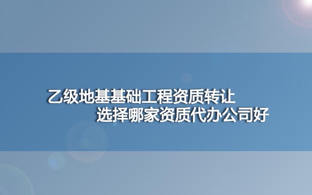 乙级地基基础工程资质转让选择哪家资质代办公司好？