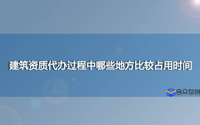 建筑资质代办过程中哪些地方比较占用时间?