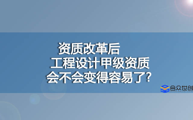 资质改革后，工程设计甲级资质会不会变得容易了?