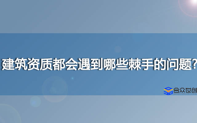 建筑资质都会遇到哪些棘手的问题?