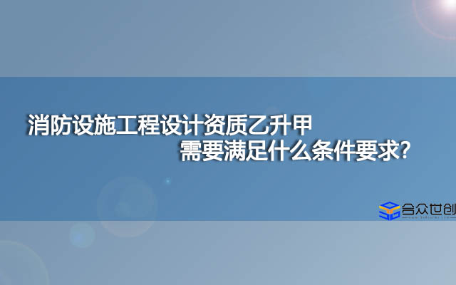 消防设施工程设计资质乙升甲需要满足什么条件要求？