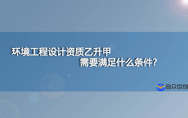 环境工程设计资质乙升甲需要满足什么条件？