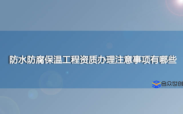 防水防腐保温工程资质办理注意事项有哪些？