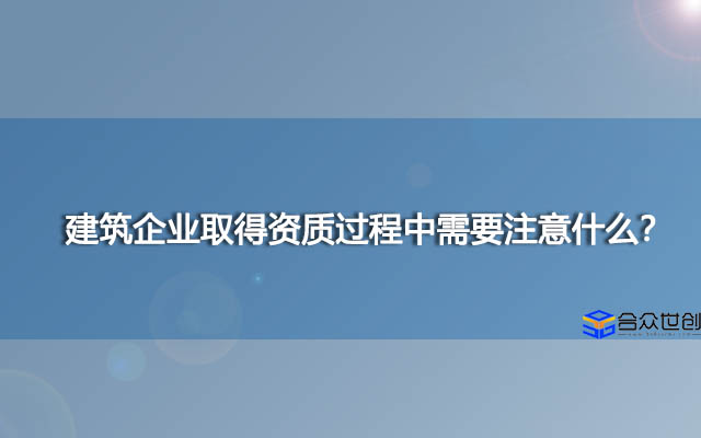 建筑企业取得资质过程中需要注意什么？