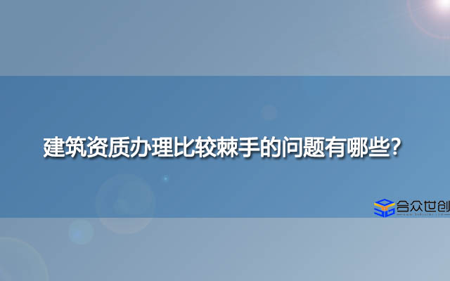 建筑资质办理比较棘手的问题有哪些？