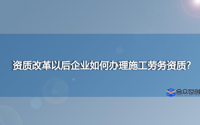 资质改革以后企业如何办理施工劳务资质？