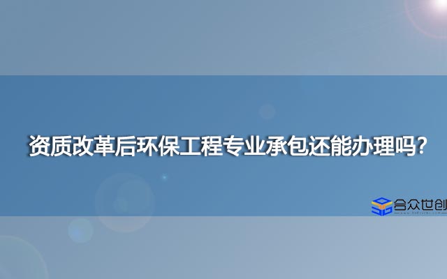 资质改革后环保工程专业承包还能办理吗？