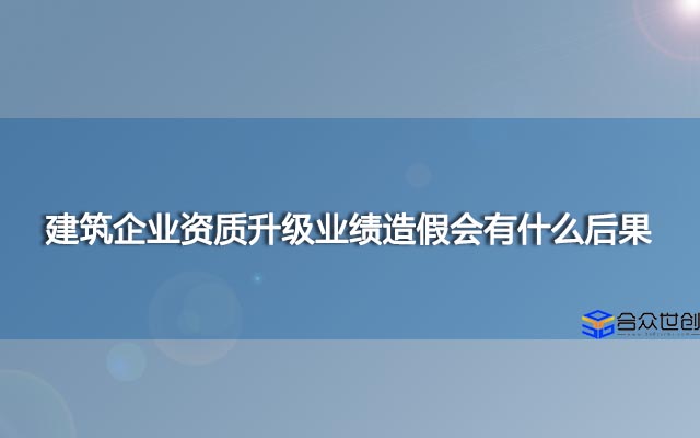 建筑企业资质升级业绩造假会有什么后果