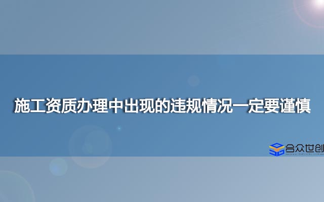 施工资质办理中出现的违规情况一定要谨慎