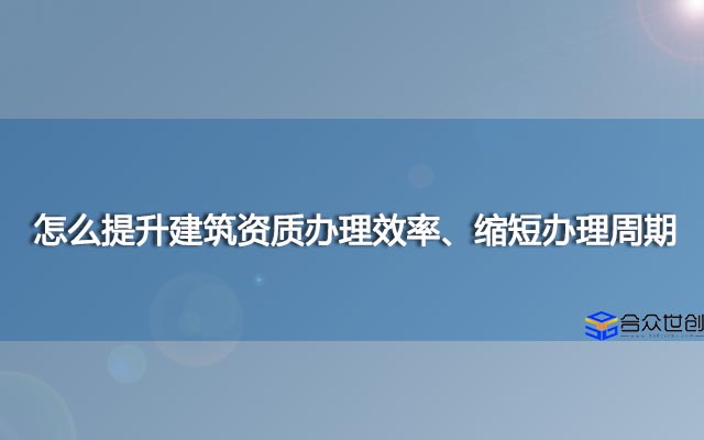怎么提升建筑资质办理效率、缩短办理周期