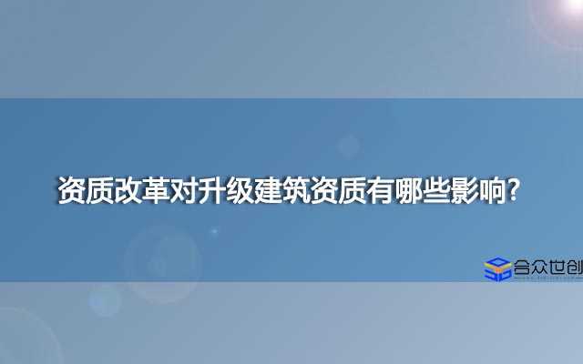 资质改革对升级建筑资质有哪些影响?