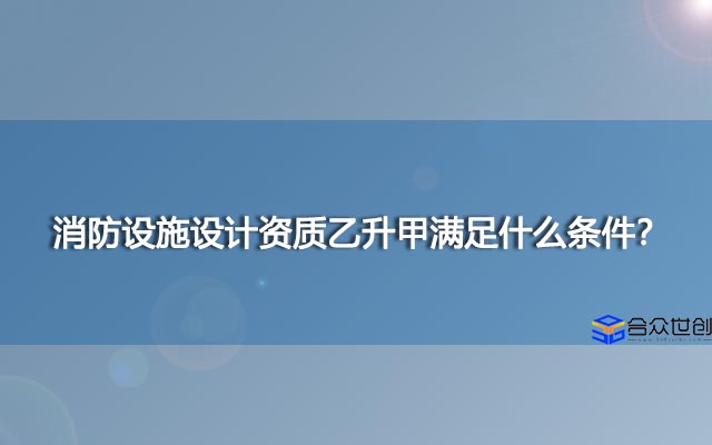 消防设施设计资质乙升甲满足什么条件？怎么办理好？