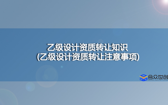 乙级设计资质转让知识(乙级设计资质转让注意事项)