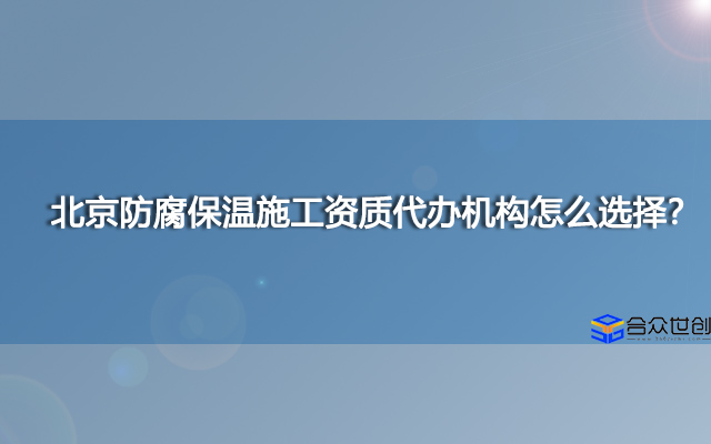 北京防腐保温施工资质代办机构怎么选择？